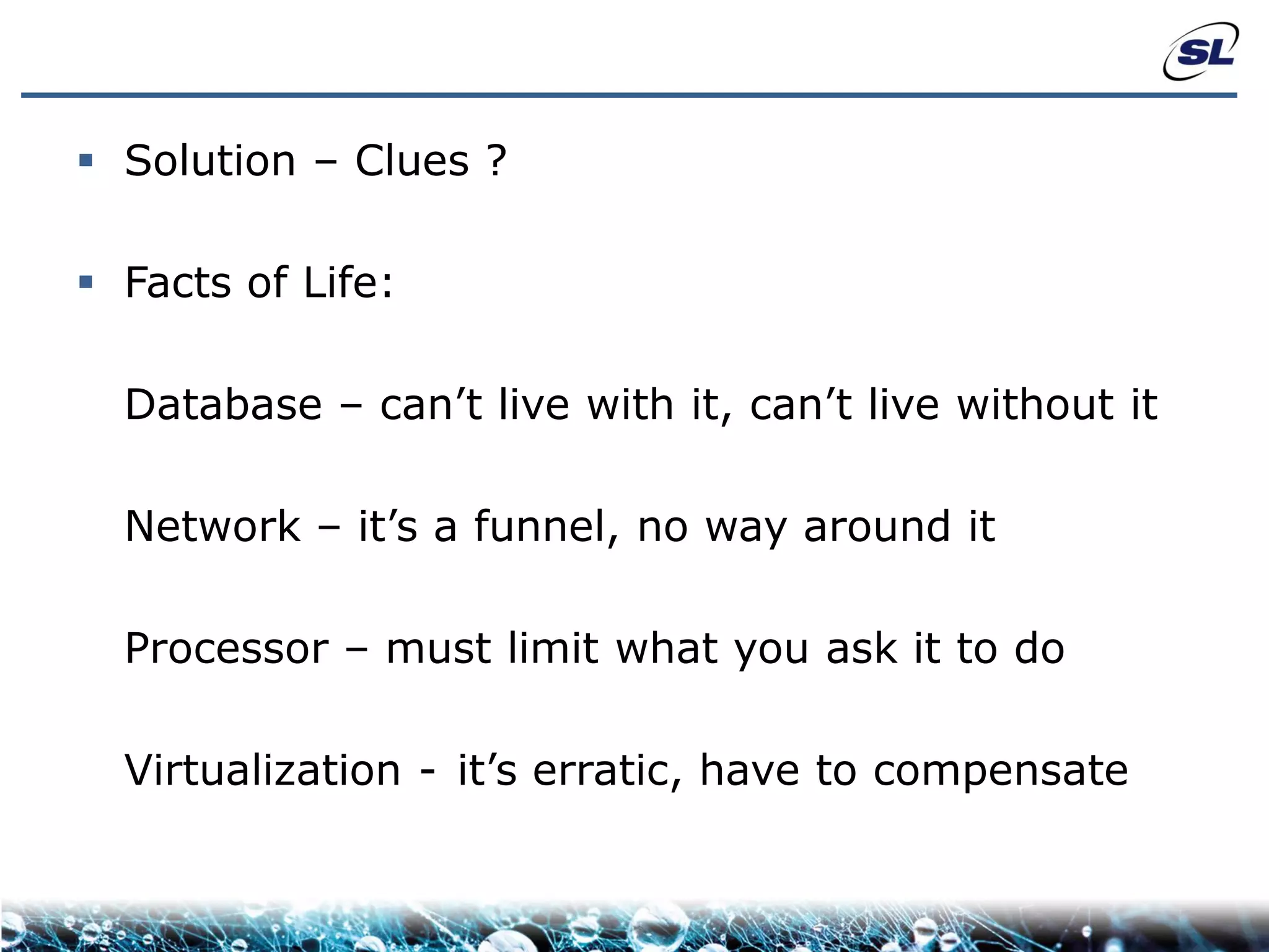  Solution – Clues ?

 Facts of Life:

  Database – can’t live with it, can’t live without it

  Network – it’s a funnel, no way around it

  Processor – must limit what you ask it to do

  Virtualization - it’s erratic, have to compensate
 