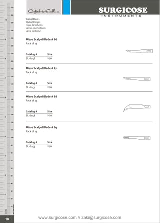 10
INCHES
1
2
3
4
5
6
7
8
9
10
250
240
230
220
210
200
190
180
170
160
150
140
130
120
110
100
90
80
70
60
50
40
30
20
10
MILLIMETERS
260
270
Micro Scalpel Blade # 66
Pack of 25
Catalog # Size
SL-6056 N/A
Micro Scalpel Blade # 67
Pack of 25
Catalog # Size
SL-6057 N/A
Micro Scalpel Blade # 68
Pack of 25
Catalog # Size
SL-6058 N/A
Micro Scalpel Blade # 69
Pack of 25
Catalog # Size
SL-6059 N/A
Scalpel Blades
Skalpellklingen
Hojas de bisturíes
Lames pour bistouris
Lame per bisturi
www.surgicose.com // zaki@surgicose.com
 