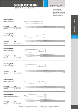 15
Operating Knife
Catalog # Size
SL-6084 14 cm (5 ½”)
Bellied Blade, Fig. 4
Operating Knife
Catalog # Size
SL-6085 14 cm (5 ½”)
Bellied Blade, Fig. 6
Operating Knife
Catalog # Size
SL-6086 14 cm (5 ½”)
Bellied Blade, Fig. 7
Operating Knife
Catalog # Size
SL-6087 14 cm (5 ½”)
Bellied Blade, Fig. 8
Operating Knife
Catalog # Size
SL-6088 14 cm (5 ½”)
Bellied Blade, Fig. 9
Operating Knife
Catalog # Size
SL-6089 14 cm (5 ½”)
Sharp Pointed Blade, Fig. 14
Operating Knives
Operating Skalpelle
Bisturíes para operaciones
Bistouris pour opérations
Bisturi per interventi
SCALPELS,KNIVES
SL
www.surgicose.com // zaki@surgicose.com
 
