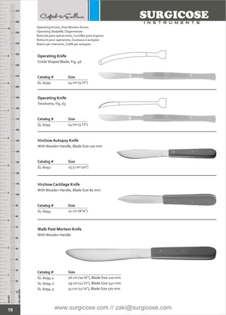 Operating Knives, Post Mortem Knives
Operating Skalpelle, Organmesser
Bisturíes para operaciones, Cuchillos para órganos
Bistouris pour opérations, Couteaux à autopsie
Bisturi per interventi, Coltlli per autopsia
16
INCHES
1
2
3
4
5
6
7
8
9
10
250
240
230
220
210
200
190
180
170
160
150
140
130
120
110
100
90
80
70
60
50
40
30
20
10
MILLIMETERS
260
270
Operating Knife
Catalog # Size
SL-6090 14 cm (5 ½”)
Sickle Shaped Blade, Fig. 46
Operating Knife
Catalog # Size
SL-6091 14 cm (5 ½”)
Tenotome, Fig. 63
Virchow Autopsy Knife
Catalog # Size
SL-6092 25.5 cm (10”)
WithWooden Handle, Blade Size 100 mm
Virchow Cartilage Knife
Catalog # Size
SL-6093 21 cm (8 ¼”)
Walb Post Mortem Knife
Catalog # Size
SL-6094-1
SL-6094-2
SL-6094-3
26 cm (10 ¼”), Blade Size 110 mm
29 cm (11 ½”), Blade Size 140 mm
31 cm (12 ¼”), Blade Size 170 mm
WithWooden Handle
WithWooden Handle, Blade Size 80 mm
www.surgicose.com // zaki@surgicose.com
 