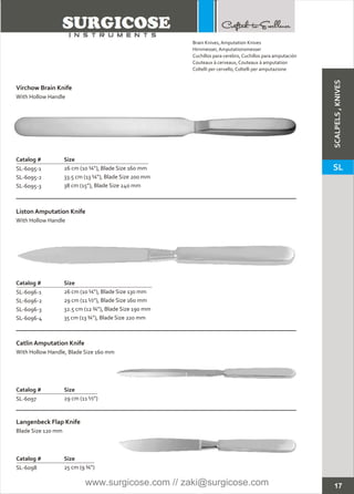 17
Brain Knives, Amputation Knives
Hirnmesser, Amputationsmesser
Cuchillos para cerebro, Cuchillos para amputación
Couteaux à cerveaux, Couteaux à amputation
Coltelli per cervello, Coltelli per amputazione
Virchow Brain Knife
Catalog # Size
SL-6095-1
SL-6095-2
SL-6095-3
26 cm (10 ¼”), Blade Size 160 mm
33.5 cm (13 ¼”), Blade Size 200 mm
38 cm (15”), Blade Size 240 mm
With Hollow Handle
Liston Amputation Knife
Catalog # Size
SL-6096-1
SL-6096-2
SL-6096-3
SL-6096-4
26 cm (10 ¼”), Blade Size 130 mm
29 cm (11 ½”), Blade Size 160 mm
32.5 cm (12 ¾”), Blade Size 190 mm
35 cm (13 ¾”), Blade Size 220 mm
With Hollow Handle
Catlin Amputation Knife
Catalog # Size
SL-6097 29 cm (11 ½”)
With Hollow Handle, Blade Size 160 mm
Langenbeck Flap Knife
Catalog # Size
SL-6098 25 cm (9 ¾”)
Blade Size 120 mm
SCALPELS,KNIVES
SL
www.surgicose.com // zaki@surgicose.com
 