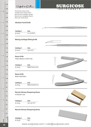 20
INCHES
1
2
3
4
5
6
7
8
9
10
250
240
230
220
210
200
190
180
170
160
150
140
130
120
110
100
90
80
70
60
50
40
30
20
10
MILLIMETERS
260
270
AbrahamTonsil Knife
Catalog # Size
SL-6111 21 cm (8 ¼”)
Masing Cartilage Slitting Knife
Catalog # Size
SL-6112 13 cm (5”)
Razor Knife
Catalog # Size
SL-6113 Blade Size 75 mm
Hollow Blades on Both Side
Razor Knife
Catalog # Size
SL-6114 Blade Size 80 mm
Blade Flat/Hollow
Record-Arknsas Sharpening Stone
Catalog # Size
SL-6115 150 x 50 mm
InWooden Case
Record-Arknsas Sharpening Stone
Catalog # Size
SL-6116 N/A
Tonsil Knives, Razor Knives
Tonsillenmesser, Rasiermesser
Bisturíes para amígdalas, Navajas
Bistouris pour amygdales, Rasoirs
Bisturi per tonsille, Rasoi
www.surgicose.com // zaki@surgicose.com
 