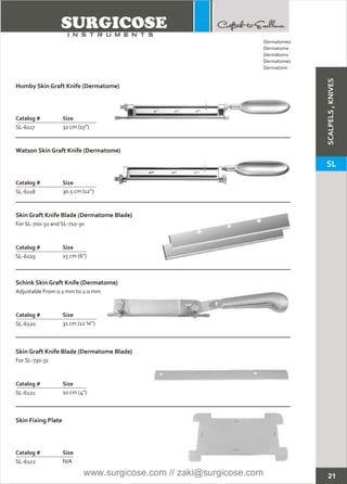 21
Dermatomes
Dermatome
Dermátoms
Dermatomes
Dermatomi
Humby Skin Graft Knife (Dermatome)
Catalog # Size
SL-6117 32 cm (13”)
Watson Skin Graft Knife (Dermatome)
Catalog # Size
SL-6118 30.5 cm (12”)
Skin Graft Knife Blade (Dermatome Blade)
Catalog # Size
SL-6119 15 cm (6”)
For SL-700-32 and SL-710-30
Schink Skin Graft Knife (Dermatome)
Catalog # Size
SL-6120 31 cm (12 ¼”)
Adjustable From 0.1 mm to 2.0 mm
Skin Graft Knife Blade (Dermatome Blade)
Catalog # Size
SL-6121
For SL-730-31
10 cm (4”)
Skin Fixing Plate
Catalog # Size
SL-6122 N/A
SCALPELS,KNIVES
SL
www.surgicose.com // zaki@surgicose.com
 