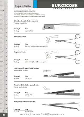 22
INCHES
1
2
3
4
5
6
7
8
9
10
250
240
230
220
210
200
190
180
170
160
150
140
130
120
110
100
90
80
70
60
50
40
30
20
10
MILLIMETERS
260
270
Silver Skin Graft Knife (Dermatome)
Catalog # Size
SL-6123 19 cm (7 ½”)
For Usual Razor Blades
Karp Aorta Punch
Catalog # Size
SL-6124 16 cm (6 ¼”), Punch Diameter 4.0 mm
Karp Aorta Punch
Catalog # Size
SL-6125 16 cm (6 ¼”), Punch Diameter 5.0 mm
Troutman-Chris Blade Holder/Breaker
Catalog # Size
SL-6126 9 cm (3 ½”)
Round Handle, Straight
Troutman-Chris Blade Holder/Breaker
Catalog # Size
SL-6127 9 cm (3 ½”)
Round Handle, Angled
Barraquer Blade Holder/Breaker
Catalog # Size
SL-6128 11 cm (4 ¼”)
Dermatomes, Blade Holders / Blade Breakers
Dermatome, Klingenhalter / Kingenbrecher
Dermátoms, Porta-hojas / Rompe-hojas de afeitar
Dermatomes, Pincettes pour saisir et casser les lames de rasoir
Dermatomi, Pinze per afferrare e rompere le lamette de rasoio
www.surgicose.com // zaki@surgicose.com
 