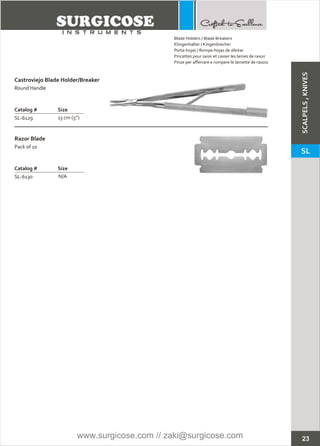 23
Castroviejo Blade Holder/Breaker
Catalog # Size
SL-6129 13 cm (5”)
Round Handle
Razor Blade
Catalog # Size
SL-6130 N/A
Pack of 10
Blade Holders / Blade Breakers
Klingenhalter / Kingenbrecher
Porta-hojas / Rompe-hojas de afeitar
Pincettes pour saisir et casser les lames de rasoir
Pinze per afferrare e rompere le lamette de rasoio
SCALPELS,KNIVES
SL
www.surgicose.com // zaki@surgicose.com
 