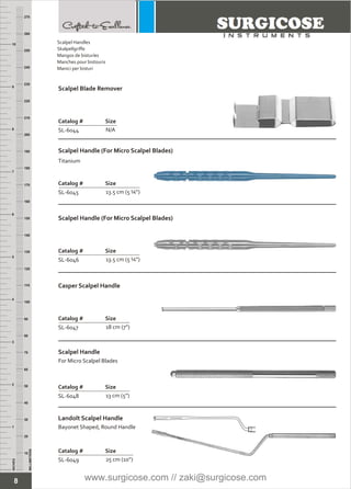 8
INCHES
1
2
3
4
5
6
7
8
9
10
250
240
230
220
210
200
190
180
170
160
150
140
130
120
110
100
90
80
70
60
50
40
30
20
10
MILLIMETERS
260
270
Scalpel Handles
Skalpellgriffe
Mangos de bisturíes
Manches pour bistouris
Manici per bisturi
Scalpel Blade Remover
Catalog # Size
SL-6044 N/A
Scalpel Handle (For Micro Scalpel Blades)
Catalog # Size
SL-6045 13.5 cm (5 ¼”)
Catalog # Size
SL-6046 13.5 cm (5 ¼”)
Catalog # Size
SL-6047 18 cm (7”)
Landolt Scalpel Handle
Bayonet Shaped, Round Handle
Catalog # Size
SL-6049 25 cm (10”)
Scalpel Handle (For Micro Scalpel Blades)
Casper Scalpel Handle
Titanium
Scalpel Handle
For Micro Scalpel Blades
Catalog # Size
SL-6048 13 cm (5”)
www.surgicose.com // zaki@surgicose.com
 