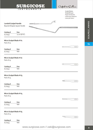 9
Landolt Scalpel Handle
Bayonet Shaped, Square Handle
Catalog # Size
SL-6050 21 cm (8 ¼”)
Micro Scalpel Blade # 62
Micro Scalpel Blade # 63
Micro Scalpel Blade # 64
Micro Scalpel Blade # 61
Pack of 25
Catalog # Size
SL-6051 N/A
Pack of 25
Catalog # Size
SL-6052 N/A
Pack of 25
Catalog # Size
SL-6053 N/A
Pack of 25
Catalog # Size
SL-6054 N/A
Micro Scalpel Blade # 65
Pack of 25
Catalog # Size
SL-6055 N/A
Scalpel Blades
Skalpellklingen
Hojas de bisturíes
Lames pour bistouris
Lame per bisturi
SCALPELS,KNIVES
SL
www.surgicose.com // zaki@surgicose.com
 