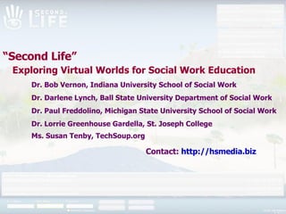 “ Second Life”    Exploring Virtual Worlds for Social Work Education Dr. Bob Vernon, Indiana University School of Social Work Dr. Darlene Lynch, Ball State University Department of Social Work Dr. Paul Freddolino, Michigan State University School of Social Work Dr. Lorrie Greenhouse Gardella, St. Joseph College Ms. Susan Tenby, TechSoup.org   Contact:   http:// hsmedia .biz 
