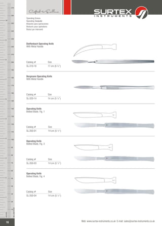 16
INCHES
1
2
3
4
5
6
7
8
9
10
250
240
230
220
210
200
190
180
170
160
150
140
130
120
110
100
90
80
70
60
50
40
30
20
10
MILLIMETERS
260
270
Operating Knives
Operating Skalpelle
Bisturíes para operaciones
Bistouris pour opérations
Bisturi per interventi
Catalog # Size
SL-320-14 14 cm (5 ½”)
Bergmann Operating Knife
With Metal Handle
Dieffenbach Operating Knife
Catalog # Size
SL-310-16 17 cm (6 ¾”)
With Metal Handle
Operating Knife
Catalog # Size
SL-350-01 14 cm (5 ½”)
Bellied Blade, Fig. 1
Operating Knife
Catalog # Size
SL-350-03 14 cm (5 ½”)
Bellied Blade, Fig. 3
Catalog # Size
SL-350-04 14 cm (5 ½”)
Operating Knife
Bellied Blade, Fig. 4
Web: www.surtex-instruments.co.uk E-mail: sales@surtex-instruments.co.uk
Fig. 1
Fig. 3
Fig. 4
 