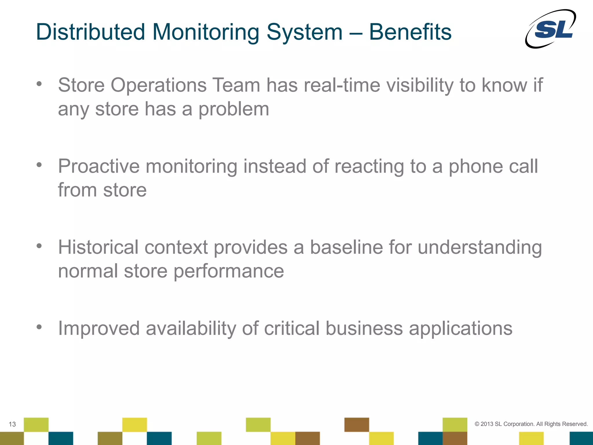 Distributed Monitoring System – Benefits

        • Store Operations Team has real-time visibility to know if
          any store has a problem

        • Proactive monitoring instead of reacting to a phone call
          from store

        • Historical context provides a baseline for understanding
          normal store performance

        • Improved availability of critical business applications


 © 2012 SL Corporation. All Rights Reserved.

13                                                          © 2013 SL Corporation. All Rights Reserved.
 