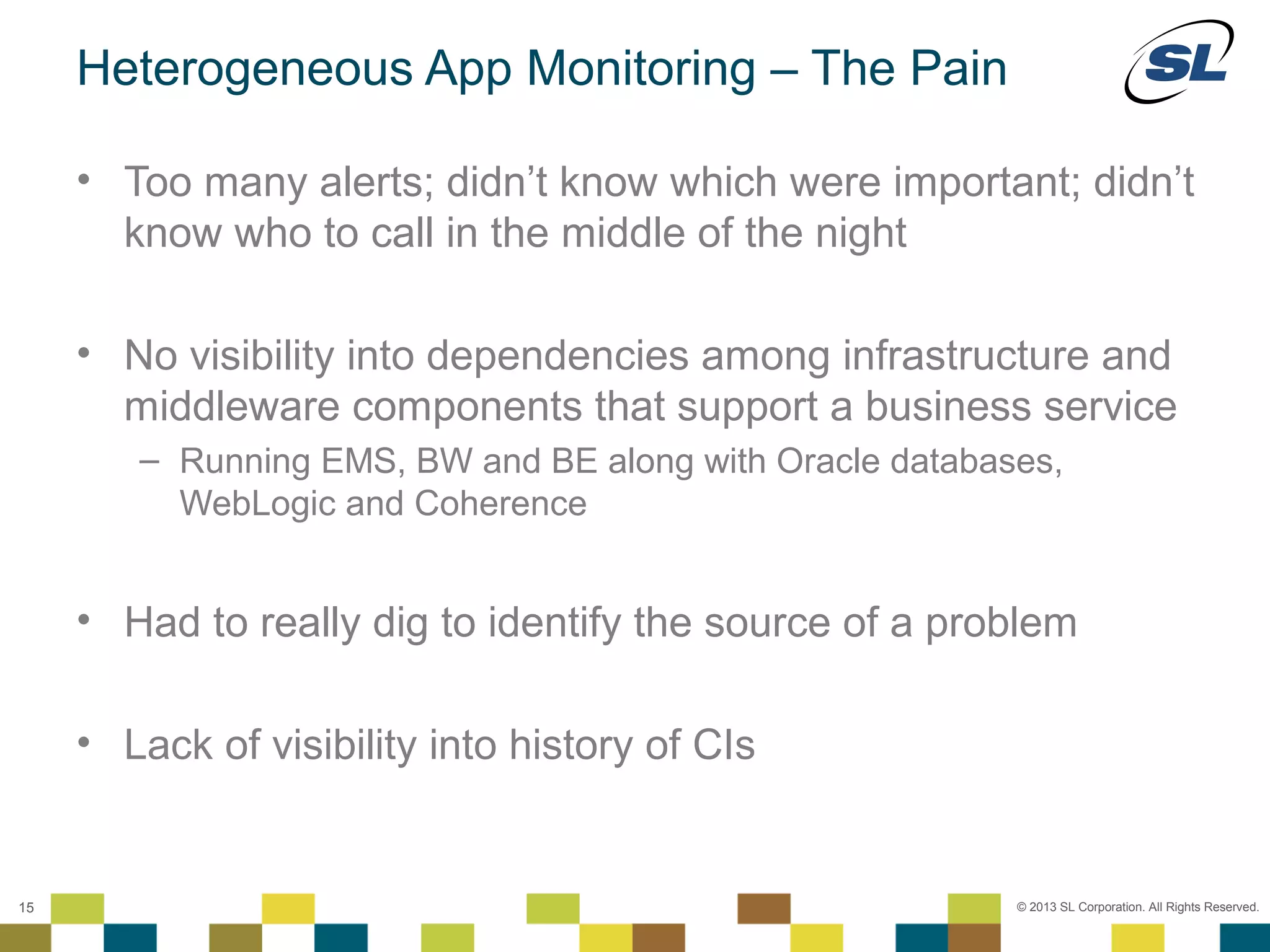 Heterogeneous App Monitoring – The Pain

        • Too many alerts; didn’t know which were important; didn’t
          know who to call in the middle of the night

        • No visibility into dependencies among infrastructure and
          middleware components that support a business service
                 – Running EMS, BW and BE along with Oracle databases,
                   WebLogic and Coherence


        • Had to really dig to identify the source of a problem

        • Lack of visibility into history of CIs

 © 2012 SL Corporation. All Rights Reserved.

15                                                                 © 2013 SL Corporation. All Rights Reserved.
 