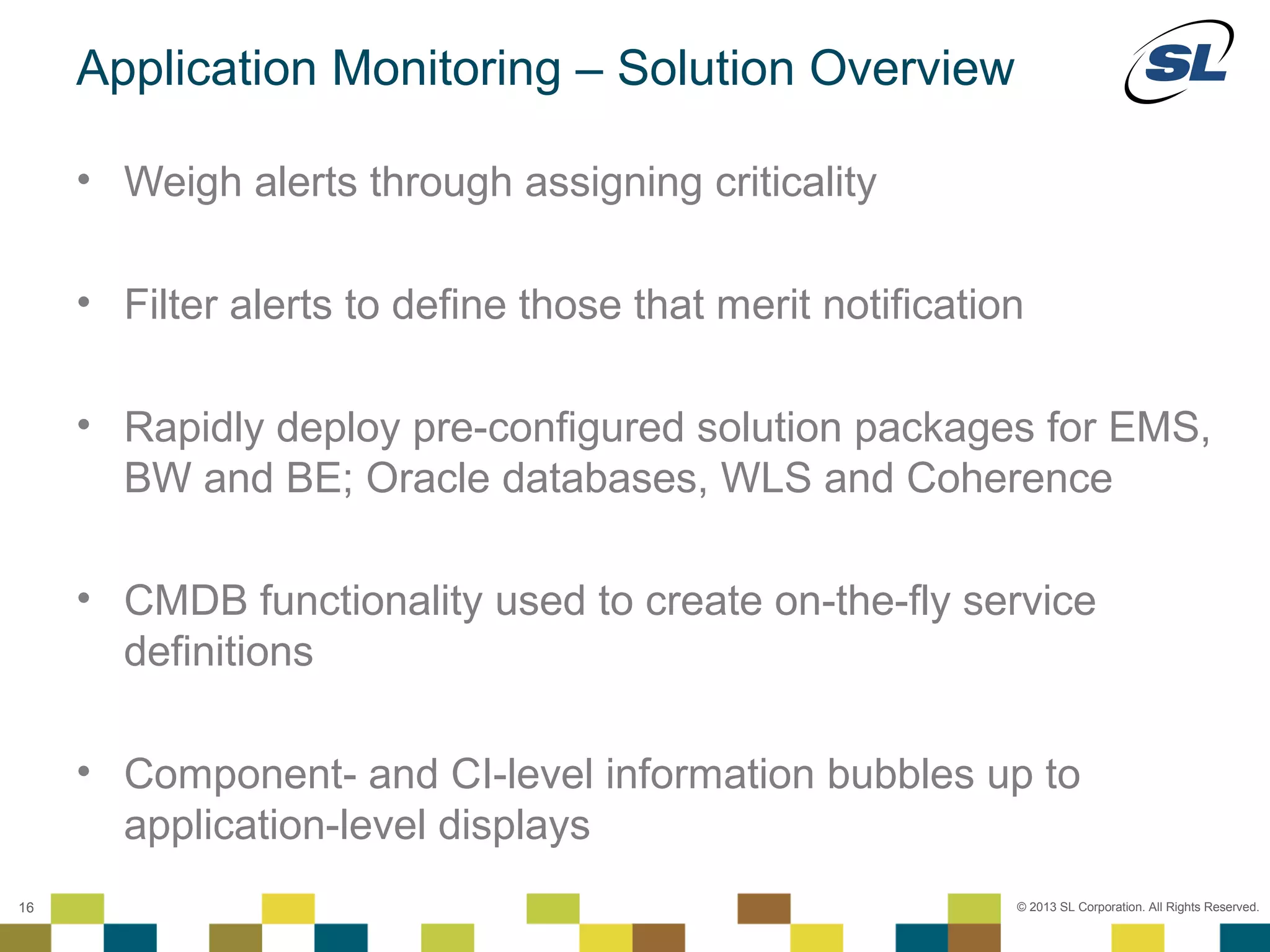 Application Monitoring – Solution Overview

        • Weigh alerts through assigning criticality

        • Filter alerts to define those that merit notification

        • Rapidly deploy pre-configured solution packages for EMS,
          BW and BE; Oracle databases, WLS and Coherence

        • CMDB functionality used to create on-the-fly service
          definitions

        • Component- and CI-level information bubbles up to
          application-level displays
 © 2012 SL Corporation. All Rights Reserved.

16                                                            © 2013 SL Corporation. All Rights Reserved.
 