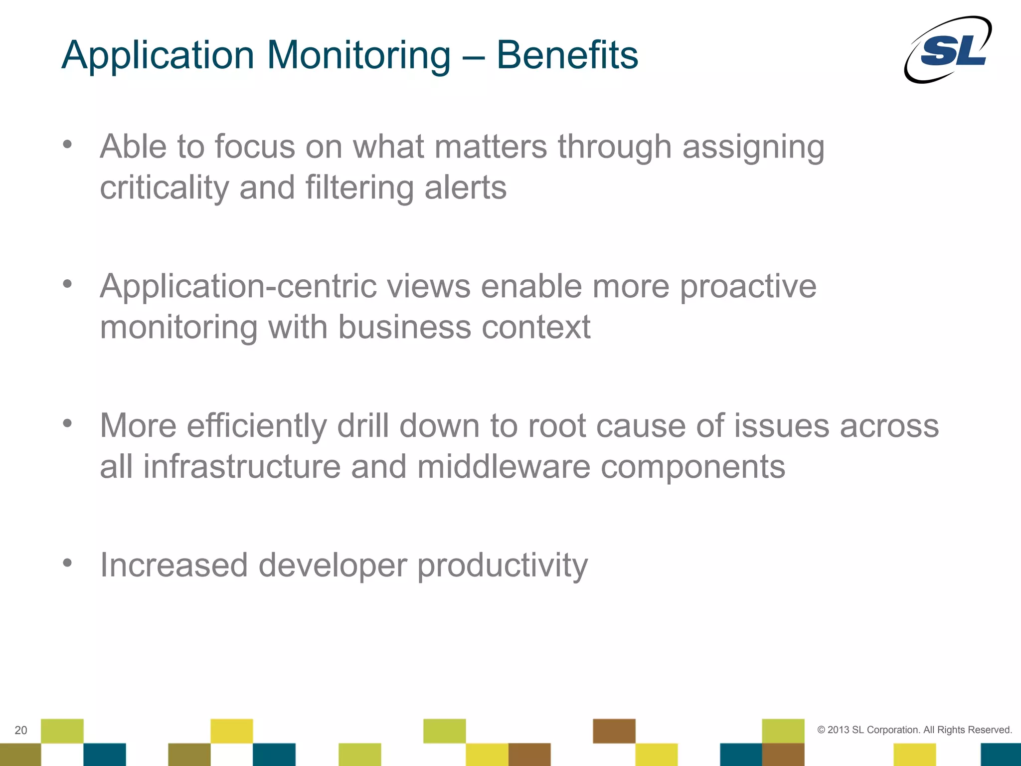 Application Monitoring – Benefits

        • Able to focus on what matters through assigning
          criticality and filtering alerts

        • Application-centric views enable more proactive
          monitoring with business context

        • More efficiently drill down to root cause of issues across
          all infrastructure and middleware components

        • Increased developer productivity


 © 2012 SL Corporation. All Rights Reserved.

20                                                          © 2013 SL Corporation. All Rights Reserved.
 