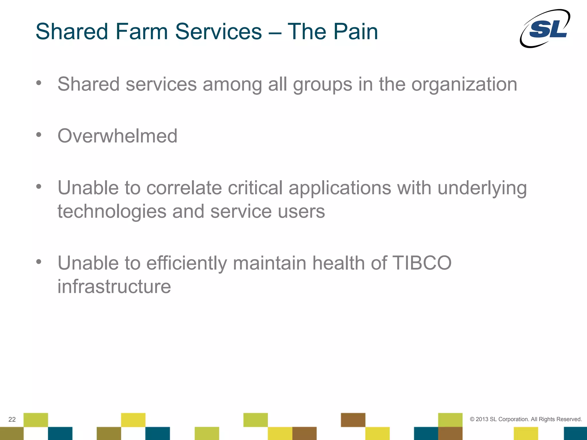 Shared Farm Services – The Pain

        • Shared services among all groups in the organization

        • Overwhelmed

        • Unable to correlate critical applications with underlying
          technologies and service users

        • Unable to efficiently maintain health of TIBCO
          infrastructure




 © 2012 SL Corporation. All Rights Reserved.

22                                                          © 2013 SL Corporation. All Rights Reserved.
 