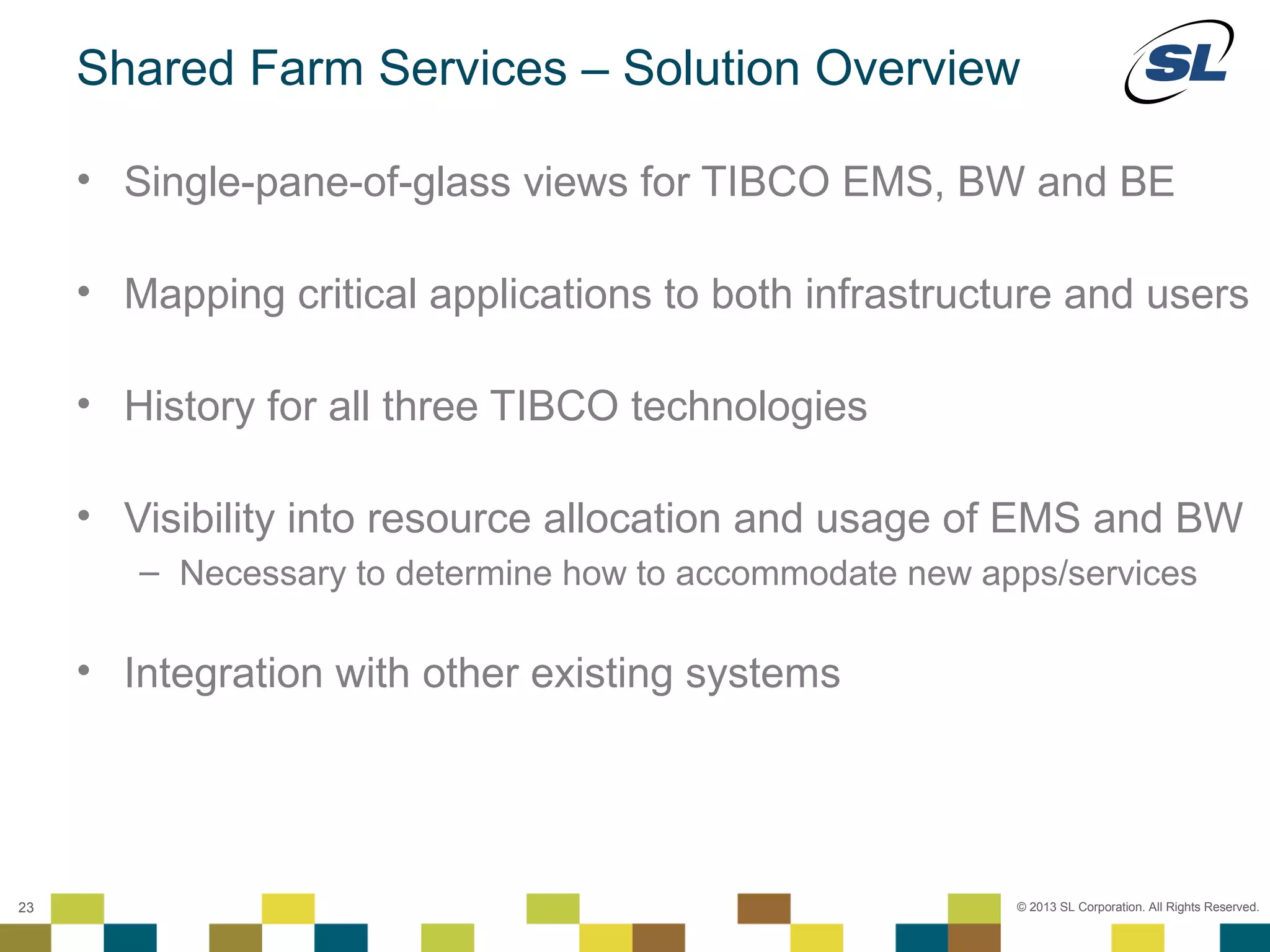 Shared Farm Services – Solution Overview

        • Single-pane-of-glass views for TIBCO EMS, BW and BE

        • Mapping critical applications to both infrastructure and users

        • History for all three TIBCO technologies

        • Visibility into resource allocation and usage of EMS and BW
                 – Necessary to determine how to accommodate new apps/services

        • Integration with other existing systems



 © 2012 SL Corporation. All Rights Reserved.

23                                                                 © 2013 SL Corporation. All Rights Reserved.
 