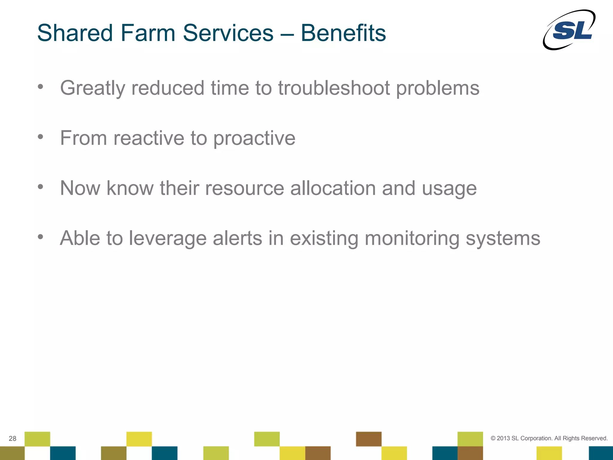 Shared Farm Services – Benefits

        • Greatly reduced time to troubleshoot problems

        • From reactive to proactive

        • Now know their resource allocation and usage

        • Able to leverage alerts in existing monitoring systems




 © 2012 SL Corporation. All Rights Reserved.

28                                                        © 2013 SL Corporation. All Rights Reserved.
 
