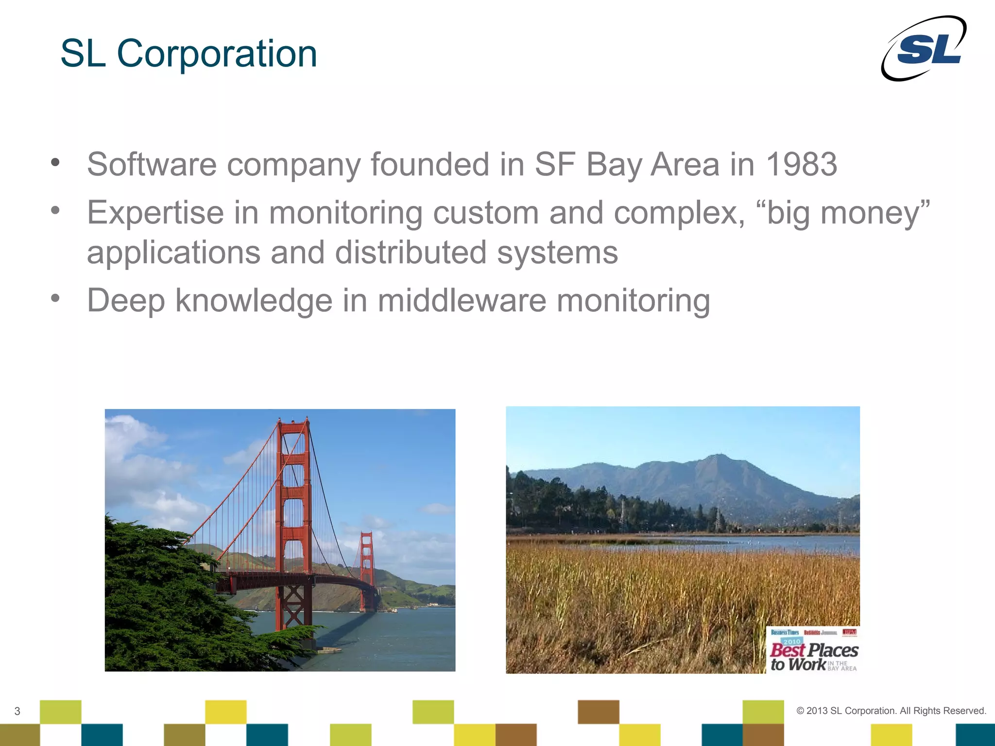 SL Corporation

         • Software company founded in SF Bay Area in 1983
         • Expertise in monitoring custom and complex, “big money”
           applications and distributed systems
         • Deep knowledge in middleware monitoring




    © 2012 SL Corporation. All Rights Reserved.

3                                                        © 2013 SL Corporation. All Rights Reserved.
 