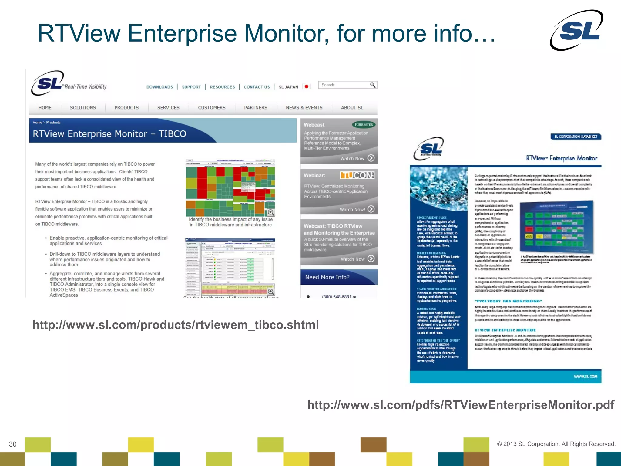 RTView Enterprise Monitor, for more info…




      http://www.sl.com/products/rtviewem_tibco.shtml




                                                   http://www.sl.com/pdfs/RTViewEnterpriseMonitor.pdf
 © 2012 SL Corporation. All Rights Reserved.

30                                                                               © 2013 SL Corporation. All Rights Reserved.
 