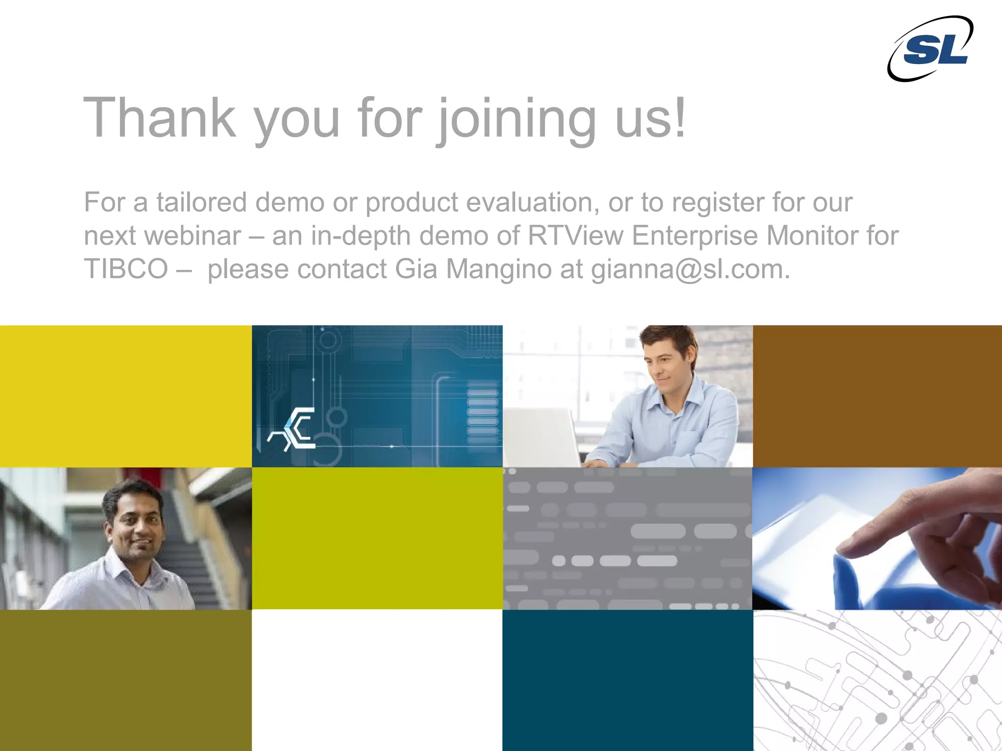 Thank you for joining us!
            For a tailored demo or product evaluation, or to register for our
            next webinar – an in-depth demo of RTView Enterprise Monitor for
            TIBCO – please contact Gia Mangino at gianna@sl.com.




 © 2012 SL Corporation. All Rights Reserved.

32                                                                   © 2013 SL Corporation. All Rights Reserved.
 