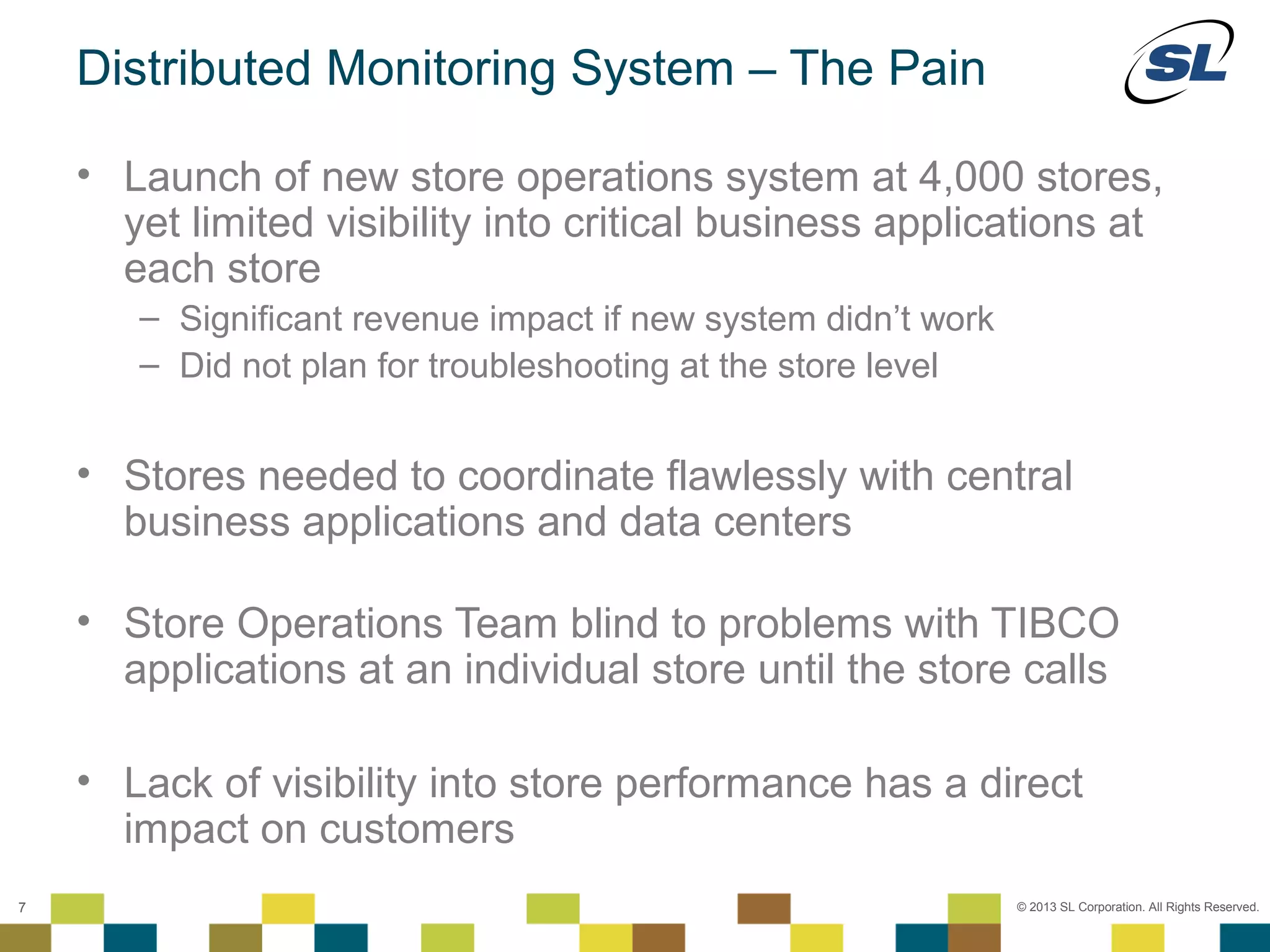Distributed Monitoring System – The Pain

           • Launch of new store operations system at 4,000 stores,
             yet limited visibility into critical business applications at
             each store
                    – Significant revenue impact if new system didn’t work
                    – Did not plan for troubleshooting at the store level


           • Stores needed to coordinate flawlessly with central
             business applications and data centers

           • Store Operations Team blind to problems with TIBCO
             applications at an individual store until the store calls

           • Lack of visibility into store performance has a direct
             impact on customers
    © 2012 SL Corporation. All Rights Reserved.

7                                                                            © 2013 SL Corporation. All Rights Reserved.
 
