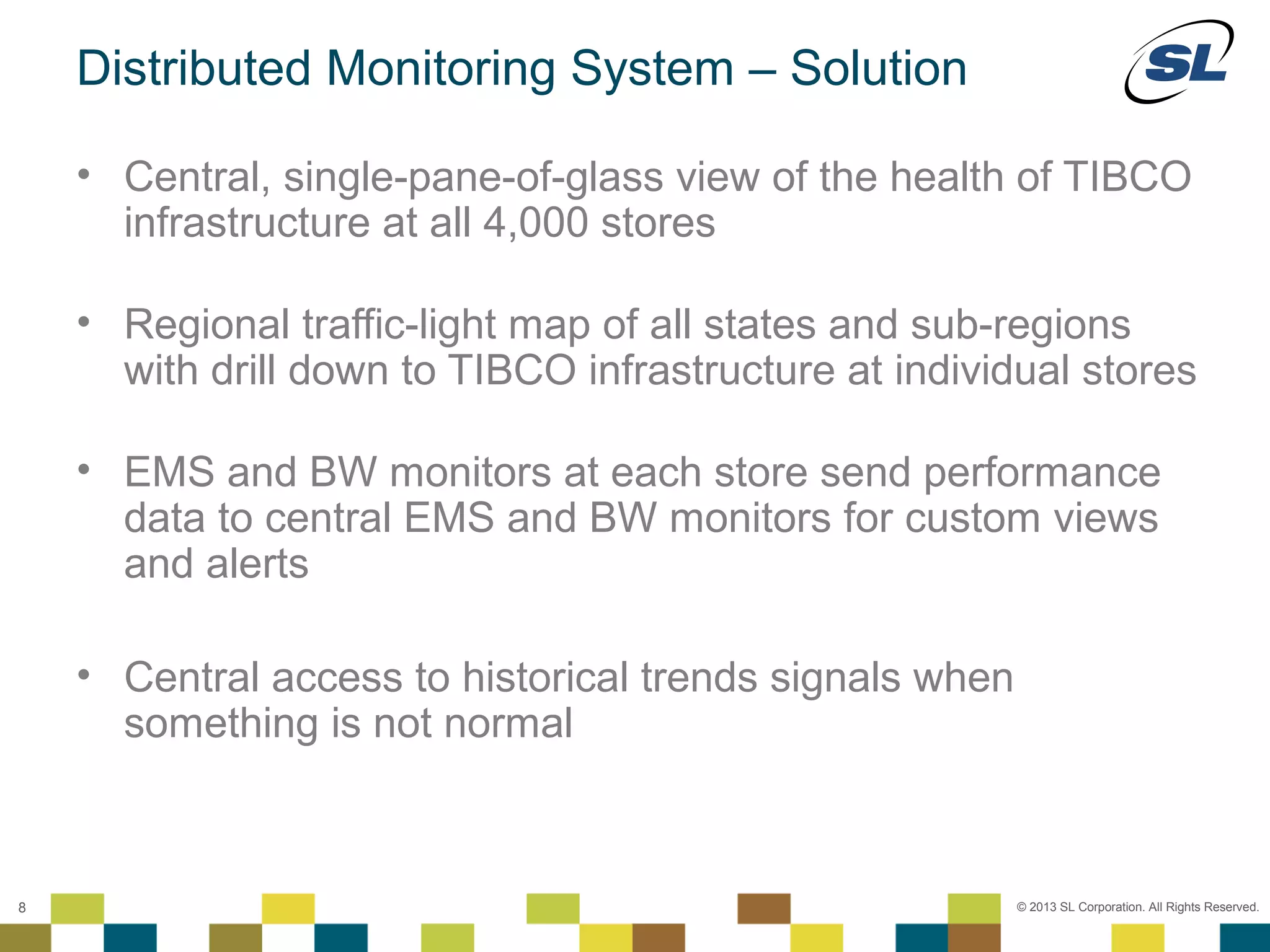 Distributed Monitoring System – Solution

           • Central, single-pane-of-glass view of the health of TIBCO
             infrastructure at all 4,000 stores

           • Regional traffic-light map of all states and sub-regions
             with drill down to TIBCO infrastructure at individual stores

           • EMS and BW monitors at each store send performance
             data to central EMS and BW monitors for custom views
             and alerts

           • Central access to historical trends signals when
             something is not normal


    © 2012 SL Corporation. All Rights Reserved.

8                                                               © 2013 SL Corporation. All Rights Reserved.
 