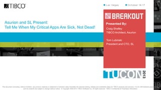 Asurion and SL Present:
Tell Me When My Critical Apps Are Sick, Not Dead!

Presented By:
Craig Shelley
TIBCO Architect, Asurion
Tom Lubinski
President and CTO, SL

This document (including, without limitation, any product roadmap or statement of direction data) illustrates the planned testing, release and availability dates for TIBCO products and services. It is for informational purposes only
and its contents are subject to change without notice. © Copyright 2000-2013 TIBCO Software Inc. All rights reserved. TIBCO Confidential & Proprietary Information.

 