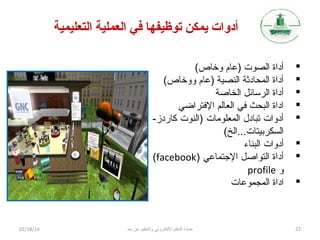 ‫أدوات يمكن توظيفها تفي العملية التعليمية‬
‫‪‬‬
‫‪‬‬
‫‪‬‬
‫‪‬‬
‫‪‬‬
‫‪‬‬
‫‪‬‬
‫‪‬‬

‫22‬

‫أداة الصوت )عام وخاص(‬
‫أداة المحاديثة النصية )عام ووخاص(‬
‫أداة الرسائل الخاصة‬
‫اداة البحث تفي العالم التفتراضي‬
‫أدوات تبادل المعلومات )النوت كاردز-‬
‫السكربيتات...الخ(‬
‫أدوات البناء‬
‫أداة التواصل التجتماعي )‪(facebook‬‬
‫و ‪profile‬‬
‫اداة المجموعات‬

‫عمادة التعلم اللكتروني والتعليم عن بعد‬

‫41/81/20‬

 