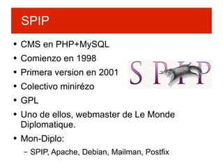 CMS en PHP+MySQL Comienzo en 1998 Primera version en 2001 Colectivo minirézo GPL Uno de ellos, webmaster de Le Monde Diplomatique. Mon-Diplo: SPIP, Apache, Debian, Mailman, Postfix SPIP 