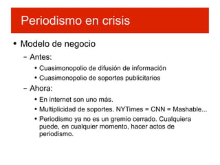 Modelo de negocio Antes: Cuasimonopolio de difusión de información Cuasimonopolio de soportes publicitarios Ahora: En internet son uno más.  Multiplicidad de soportes. NYTimes = CNN = Mashable... Periodismo ya no es un gremio cerrado. Cualquiera puede, en cualquier momento, hacer actos de periodismo. Periodismo en crisis 