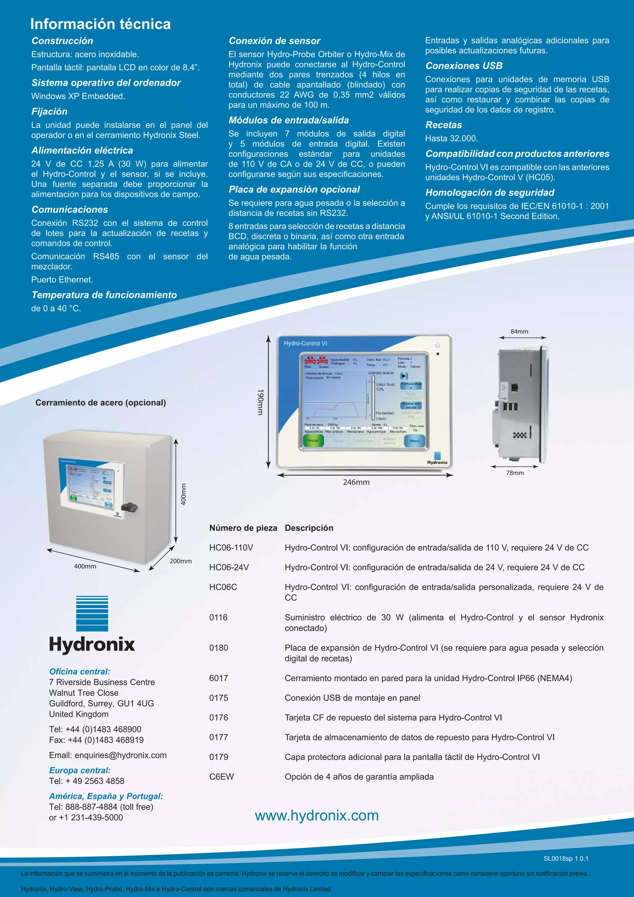 Información técnica
   Construcción                                                         Conexión de sensor                                                  Entradas y salidas analógicas adicionales para
   Estructura: acero inoxidable.                                        El sensor Hydro-Probe Orbiter o Hydro-Mix de                        posibles actualizaciones futuras.
   Pantalla táctil: pantalla LCD en color de 8,4”.                      Hydronix puede conectarse al Hydro-Control                          Conexiones USB
                                                                        mediante dos pares trenzados (4 hilos en
   Sistema operativo del ordenador                                                                                                          Conexiones para unidades de memoria USB
                                                                        total) de cable apantallado (blindado) con
                                                                                                                                            para realizar copias de seguridad de las recetas,
   Windows XP Embedded.                                                 conductores 22 AWG de 0,35 mm2 válidos
                                                                                                                                            así como restaurar y combinar las copias de
                                                                        para un máximo de 100 m.
   Fijación                                                                                                                                 seguridad de los datos de registro.
   La unidad puede instalarse en el panel del
                                                                        Módulos de entrada/salida                                           Recetas
   operador o en el cerramiento Hydronix Steel.                         Se incluyen 7 módulos de salida digital
                                                                                                                                            Hasta 32.000.
                                                                        y 5 módulos de entrada digital. Existen
   Alimentación eléctrica                                               conﬁguraciones estándar para unidades                               Compatibilidad con productos anteriores
   24 V de CC 1,25 A (30 W) para alimentar                              de 110 V de CA o de 24 V de CC, o pueden                            Hydro-Control VI es compatible con las anteriores
   el Hydro-Control y el sensor, si se incluye.                         conﬁgurarse según sus especiﬁcaciones.                              unidades Hydro-Control V (HC05).
   Una fuente separada debe proporcionar la
   alimentación para los dispositivos de campo.
                                                                        Placa de expansión opcional                                         Homologación de seguridad
                                                                        Se requiere para agua pesada o la selección a                       Cumple los requisitos de IEC/EN 61010-1 : 2001
   Comunicaciones                                                       distancia de recetas sin RS232.                                     y ANSI/UL 61010-1 Second Edition.
   Conexión RS232 con el sistema de control                             8 entradas para selección de recetas a distancia
   de lotes para la actualización de recetas y                          BCD, discreta o binaria, así como otra entrada
   comandos de control.                                                 analógica para habilitar la función
   Comunicación RS485 con el sensor del                                 de agua pesada.
   mezclador.
   Puerto Ethernet.
   Temperatura de funcionamiento
   de 0 a 40 °C.

                                                                                                                                                                          84mm
                                                                                  190mm




    Cerramiento de acero (opcional)




                                                                                                                                                                         78mm
                                                                                                                246mm
                                                       400mm




                                                                 Número de pieza Descripción

                                                                 HC06-110V                 Hydro-Control VI: conﬁguración de entrada/salida de 110 V, requiere 24 V de CC
                                                   200mm
                  400mm                                          HC06-24V                  Hydro-Control VI: conﬁguración de entrada/salida de 24 V, requiere 24 V de CC

                                                                 HC06C                     Hydro-Control VI: conﬁguración de entrada/salida personalizada, requiere 24 V de
                                                                                           CC

                                                                 0116                      Suministro eléctrico de 30 W (alimenta el Hydro-Control y el sensor Hydronix
                                                                                           conectado)

                                                                 0180                      Placa de expansión de Hydro-Control VI (se requiere para agua pesada y selección
                                                                                           digital de recetas)
         Oficina central:
         7 Riverside Business Centre                             6017                      Cerramiento montado en pared para la unidad Hydro-Control IP66 (NEMA4)
         Walnut Tree Close
                                                                 0175                      Conexión USB de montaje en panel
         Guildford, Surrey, GU1 4UG
         United Kingdom                                          0176                      Tarjeta CF de repuesto del sistema para Hydro-Control VI
         Tel: +44 (0)1483 468900
         Fax: +44 (0)1483 468919                                 0177                      Tarjeta de almacenamiento de datos de repuesto para Hydro-Control VI

         Email: enquiries@hydronix.com                           0179                      Capa protectora adicional para la pantalla táctil de Hydro-Control VI
         Europa central:
                                                                 C6EW                      Opción de 4 años de garantía ampliada
         Tel: + 49 2563 4858
         América, España y Portugal:
         Tel: 888-887-4884 (toll free)
         or +1 231-439-5000                                                      www.hydronix.com

                                                                                                                                                                                      SL0018sp 1.0.1

La información que se suministra en el momento de la publicación es correcta. Hydronix se reserva el derecho de modiﬁcar y cambiar las especiﬁcaciones como considere oportuno sin notiﬁcación previa.

Hydronix, Hydro-View, Hydro-Probe, Hydro-Mix e Hydro-Control son marcas comerciales de Hydronix Limited.
 
