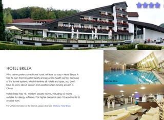 HOTEL BREZA
Who rather prefers a traditional hotel, will love to stay in Hotel Breza. It
has its own thermal water facility and an onsite health centre. Because
of the tunnel system, which interlinks all hotels and spas, you don't
have to worry about season and weather when moving around in
Olimia.

Photo: Spa Olimia

Hotel Breza has 167 modern double rooms, including 42 rooms
suitable for allergy sufferers. For higher demands also 18 apartments to
choose from.
For further information on the Internet, please click here: Wellness Hotel Breza

Photo: Spa Olimia

9

 