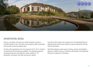 APARTHOTEL ROSA
Here you can either come with your whole the family or spend a
romantic holiday for two. The hotel is surrounded by idyllic countryside
and promises a quiet and relaxing stay.

Like all the other hotels in the complex, from the Aparthotel Rosa all
wellness areas and the other hotels can easy be reached by the spa
wide tunnel system.

The size of the apartments are in the range from 33 to 78 m². A total of
42 apartments with 90 beds are available. The individual equipment
comprises living room and bedroom, kitchen, bathroom, TV,
dishwasher, microwave, hair dryer and vacuum cleaner.

Spa Olimia features a wide range of training, seminar and exhibition
spaces. In addition there is a conference hall located in the Aparthotel
Rosa with a capacity of 120 people.

10

 
