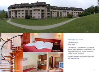 APARTHOTEL ROSA
• 94 apartments
• 345 beds

Photo: Spa Olimia

The hotel has a car park with 120 parking
spaces. Each apartment comprises out of a
living room, bedroom, kitchen, bathroom,
satellite TV and telephone.
For further information on the Internet, please click
here: Aparthotel Rosa

Photo: Spa Olimia

Photo: Spa Olimia

11

 