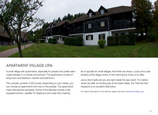 APARTMENT VILLAGE LIPA
A small village with apartments, especially for people who prefer tailormade holidays in a homely environment. The apartments consist of
living room and bedroom, kitchen and bathroom.
The complex consists of 25 houses. Depending on your needs, you
can choose an apartments from two to ﬁve people. The apartments
meet international standards. Some of the features include a fully
equipped kitchen, satellite TV, telephone and under ﬂoor heating.

As is typically for small villages, that there are shops, a pub and a cafe
located at the village centre. In the evening live music is on offer.
Just a short walk and you are right inside the spa resort. For visitors
which are after an exciting day at the water slides, the Thermal Park
Aqualuna is an excellent alternative.
For further information on the Internet, please click here: Apartment Village Lipa

12

 