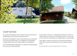 Photo: Spa Olimia

Photo: Spa Olimia

CAMP NATURA
If your style of living prefers "back to nature", then the Camp Natura is
the ideal place for all campers and individual tourists.
Along with the possibility to camp at Camp Natura, you can also book
one of the many holiday homes. The cottages are a fully equipped
including electricity and water supply, satellite TV and telephone.
The comfortable features guarantee cosy, carefree and relaxing holiday
for you and your family and friends.

In Camp Natura, there are 110 designated camping plots. It does not
matter whether you arrive with a tent, booked a room in a house or live
in the motorhome, Camp Natura is the ideal location for a great holiday.
Camp Natura is located in proximity to the Thermal Park Aqualuna,
which offers numerous water attractions for both children as well as
adults.
For further information on the Internet, please click here: Camp Natura.

14

 