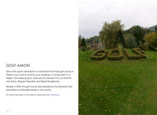 GOLF AMON
One of the sports attractions is a small and ﬁne 9-hole golf course in
Olimje. If you want to improve your handicap, or simply wish to indulge in this relaxing sport, there are two resident Pro's at Golf Resort Amon: Bogdan Palovšnik and Nikola Smoljenović.
Already in 2004 the golf course was awarded by the Slovenian Golf
Association as friendliest facility in the country.
For further information on the Internet, please click here: Golf Amon.

17

 