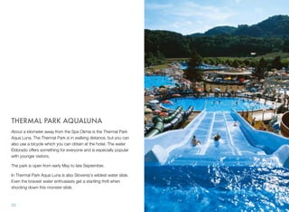 THERMAL PARK AQUALUNA
About a kilometer away from the Spa Olimia is the Thermal Park
Aqua Luna. The Thermal Park is in walking distance, but you can
also use a bicycle which you can obtain at the hotel. The water
Eldorado offers something for everyone and is especially popular
with younger visitors.
The park is open from early May to late September.
In Thermal Park Aqua Luna is also Slovenia's wildest water slide.
Even the bravest water enthusiasts get a startling thrill when
shooting down this monster slide.

23

 