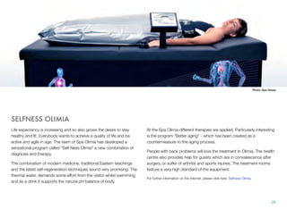 Photo: Spa Olimia

SELFNESS OLIMIA
Life expectancy is increasing and so also grows the desire to stay
healthy and ﬁt. Everybody wants to achieve a quality of life and be
active and agile in age. The team of Spa Olimia has developed a
sensational program called "Self Ness Olimia" a new combination of
diagnosis and therapy.
The combination of modern medicine, traditional Eastern teachings
and the latest self-regeneration techniques sound very promising. The
thermal water, demands some effort from the visitor whilst swimming
and as a drink it supports the natural pH balance of body.

At the Spa Olimia different therapies are applied. Particularly interesting
is the program "Better aging" - which has been created as a
countermeasure to the aging process.
People with back problems will love the treatment In Olimia. The health
centre also provides help for guests which are in convalescence after
surgery, or suffer of arthritis and sports injuries. The treatment rooms
feature a very high standard of the equipment.
For further information on the Internet, please click here: Selfness Olimia.

28

 