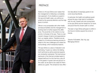 PREFACE
Visitors to the spa Olimia soon realize that
the management is following a completely
new approach. If one dwells as a guest in
the spa and health oasis, you will be surprised by the personal attention and the high
level of comfort.
Olimia is not comparable with other health
and leisure facilities and the management is
working hard to further expand this difference. The proximity to the visitors is a top
priority in all areas of the spa. There is a permanent change of claims and expectations
from our regular visitors. Therefore we are
subject to a continuous learning process to
adapt to the new challenges and create the
surroundings, which everybody expects.

tive idea allows increasingly guests to become recurring friends.
In particular, the health and wellness guest
proves the spa a high level of conﬁdence
with his visit. Guests who are coming back
to the spa Olimia are the reward for our work
and proof that the chosen path is correct.
The team of spa Olimia will spare no effort in
the future to further expand the circle of
friends.

Zdravko Počivalšek, Dipl.-Ing. agr. 
Managing Director

The spa Olimia is a place of relaxation and
well-being. To give our visitors the feeling,
both technical as well as personal aspects
are constantly maintained. The harmonious
teamwork in the thermal complex leads to
relaxed staff and it is this harmony rubs off
on the guests. In guest care we just put on
the scale, as we want to be cared for themselves as a guest. This simple but very effec-

Photo: Spa Olimia

ii

 