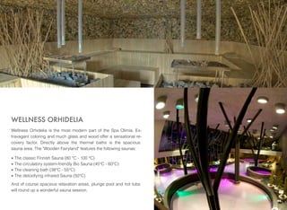 WELLNESS ORHIDELIA
Wellness Orhidelia is the most modern part of the Spa Olimia. Extravagant coloring and much glass and wood offer a sensational recovery factor. Directly above the thermal baths is the spacious
sauna area. The "Wooden Fairyland" features the following saunas:
•
•
•
•

The classic Finnish Sauna (80 °C - 100 °C)
The circulatory system-friendly Bio Sauna (45°C - 60°C)
The cleaning bath (38°C - 55°C)
The detoxifying infrared Sauna (50°C)

And of course spacious relaxation areas, plunge pool and hot tubs
will round up a wonderful sauna session.
29

 