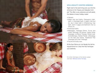 SPA & BEAUTY CENTRE ARMONIA
Right next to the swimming pool, you ﬁnd the
entrance to the "beauty and relaxation temple" The offer is very extensive and will satisfy
the desires of every holiday maker:

Photo: Spa Olimia

• Hamam
• Water bed and baths: Cleopatra's bath,
bath in chocolate bath in goat's milk butter, dip in beer bath in Chardonnay, hay
bath, swim in algae and bathroom into nutritious oil.
• Individual baths
• Massages, massage Olimia, Tui-na, lymphatic drainage, hot stones, classic body
massage, La Stone Therapy, Pantai Luar,
Aromatherapy, Herbal Pantal, reﬂexology
on the feet and hands, Traditional Thai
massage and chair massage.
• Facial and body care.
At the Spa Olimia you can literally ﬁnd all the
requirements for a stay that fully recharges
your batteries.

For further Information on the Internet, please
click here: Wellness Center Termalija.

Photo: Spa Olimia

Photo: Spa Olimia

31

 