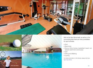 Both at the Spa Olimia itself, as well as in the
surrounding area there are many possibilities
for sport activities.

Photo: Spa Olimia

• Gym
• Swimming
• Tennis, Inline hockey, basketball, beach volleyball, badminton and boules
• Golf
• Hiking and Walking
• Cycling
For further information on the Internet, please click here:
Sport Spa Olimia

Photo: Spa Olimia

32

 