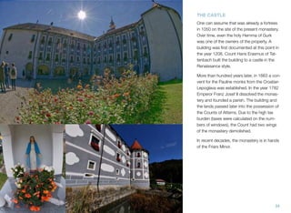 THE CASTLE
One can assume that was already a fortress
in 1050 on the site of the present monastery.
Over time, even the holy Hemma of Gurk
was one of the owners of the property. A
building was ﬁrst documented at this point in
the year 1208. Count Hans Erasmus of Tattenbach built the building to a castle in the
Renaissance style.
More than hundred years later, in 1663 a convent for the Pauline monks from the Croatian
Lepoglava was established. In the year 1782
Emperor Franz Josef II dissolved the monastery and founded a parish. The building and
the lands passed later into the possession of
the Counts of Attems. Due to the high tax
burden (taxes were calculated on the numbers of windows), the Count had two wings
of the monastery demolished.
In recent decades, the monastery is in hands
of the Friars Minor.

34

 