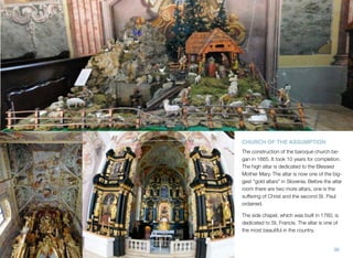 CHURCH OF THE ASSUMPTION
The construction of the baroque church began in 1665. It took 10 years for completion.
The high altar is dedicated to the Blessed
Mother Mary. The altar is now one of the biggest "gold altars" in Slovenia. Before the altar
room there are two more altars, one is the
suffering of Christ and the second St. Paul
ordained.
The side chapel, which was built in 1760, is
dedicated to St. Francis. The altar is one of
the most beautiful in the country.

36

 