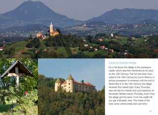 CASTLE PODČETRTEK
On a hill above the village is the impressive
castle, which was ﬁrst mentioned as far back
as the 12th Century. The fort has been renovated in the 18th Century by Count Attems, in
whose possession it remained until the end of
World War II. In the 15th Century the village
received the market right. Every Thursday
was the day for market and court sessions. In
Slovenian četrtek means Thursday, that's how
the village got his name. From the castle hill,
you get a fantastic view. The inside of the
bow came unfortunately lost over time.
37

 