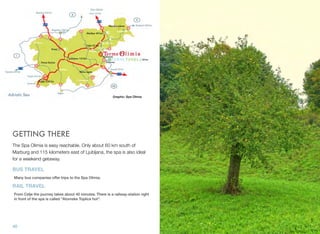 Graphic: Spa Olimia

GETTING THERE
The Spa Olimia is easy reachable. Only about 60 km south of
Marburg and 115 kilometers east of Ljubljana, the spa is also ideal
for a weekend getaway.

BUS TRAVEL
Many bus companies offer trips to the Spa Olimia.

RAIL TRAVEL
From Celje the journey takes about 40 minutes. There is a railway-station right
in front of the spa is called "Atomske Toplice hot".

40

 