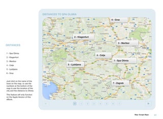 DISTANCES TO SPA OLIMIA
6 - Graz

2 - Klagenfurt
3 - Maribor

DISTANCES
1 - Spa Olimia

4 - Celje

2 - Klagenfurt

1 - Spa Olimia

3 - Maribor
4 - Celje

5 - Ljubljana

5 - Ljubljana
6 - Graz

Just click on the name of the
town on the map, or use the
numbers at the bottom of the
map to see the location of the
city and the distance to Olimia.

7 - Zagreb

This feature will only function
on the Apple Version of this
eBook.
1

2

3

4

5

6

7

Map: Google Maps

41

 