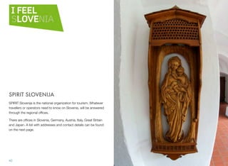 SPIRIT SLOVENIJA
SPIRIT Slovenija is the national organization for tourism. Whatever
travellers or operators need to know on Slovenia, will be answered
through the regional ofﬁces.
There are ofﬁces in Slovenia, Germany, Austria, Italy, Great Britain
and Japan. A list with addresses and contact details can be found
on the next page.

42

 