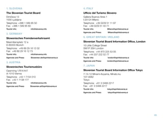 1. SLOVENIA

4. ITALY

The Slovenian Tourist Board

Uﬃcio del Turismo Sloveno

Dimičeva 13
1000 Ljubljana
Telephone:	+386 1 589 85 50
Fax: 	+386 1 589 85 60

Galleria Buenos Aires 1
I-20124 Milano
Telephone: 	+39 0229 51 11 87
Fax: 	+39 0229 51 40 71

Tourist info:

Tourist info:

Milano@spiritslovenia.si

Agencies and Press:

Milano@spiritslovenia.si

info@slovenia.info

2. GERMANY
Slowenisches Fremdenverkehrsamt

6. GREAT BRITAIN / IRELAND

Maximiliansplatz 12 a
D-80333 Munich
Telephone: 	+49 89 29 16 12 02
Fax: 	+49 89 29 16 12 73

Slovenian Tourist Board Information Oﬃce, London

Tourist info:

info@slovenia.info

10 Little College Street
SW1P 3SH London
Telephone: 	+44 870 225 53 05
Fax: 	+44 207 222 52 77

Agencies and Press:

Slowenien.de@spiritslovenia.si

Tourist info:

london@spiritslovenia.si

Agencies and Press:

london@spiritslovenia.si

3. AUSTRIA
Slowenisches Tourismusbüro

7. JAPAN

Opernring 1/R/4/447
A-1010 Vienna
Telephone: 	+43 1 7154 010
Fax: 	+43 1 7138 177

Slovenian Tourist Board Information Oﬃce Tokyo

Tourist info:

info@slovenia.info

Agencies and Press:

Slowenien.at@spiritslovenia.si

7-14-12 Minami-Aoyama, Minato-ku
107-0062
Tokyo
Telephone: 	+81 3 5468 2217
Fax: 	+81 3 5468 2217
Tourist info:

tokyo@spiritslovenia.si

Agencies and Press:

tokyo@spiritslovenia.si

43

 