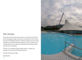 SPA OLIMIA
In this picture book I have tried to give you a closer look at the Spa
Olimia. By paging through the book, you will be able to ﬁnd out how
the area of Podčetrtek looks like. Furthermore there are some movies
included. The natural landscape is ideal for a walk or a bike ride. At
the Spa Olimia you can relax and be pampered according to all the
rules of the art of wellness.
The ﬁlm on the following page will takes about 7 minutes and
provides an summary of the area and the spa.
Sit back and enjoy the video.
Video: Spa Olimia

44

 